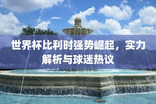 世界杯比利时强势崛起，实力解析与球迷热议