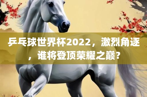 乒乓球世界杯2022，激烈角逐，谁将登顶荣耀之巅？