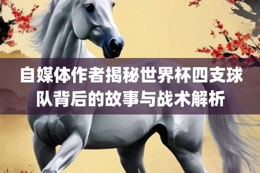 自媒体作者揭秘世界杯四支球队背后的故事与战术解析