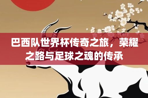 巴西队世界杯传奇之旅，荣耀之路与足球之魂的传承金炬实业股份有限公司