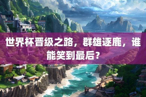 世界杯晋级之路，群雄逐鹿，谁能笑到最后？