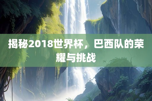 揭秘2018世界杯，巴西队的荣耀与挑战