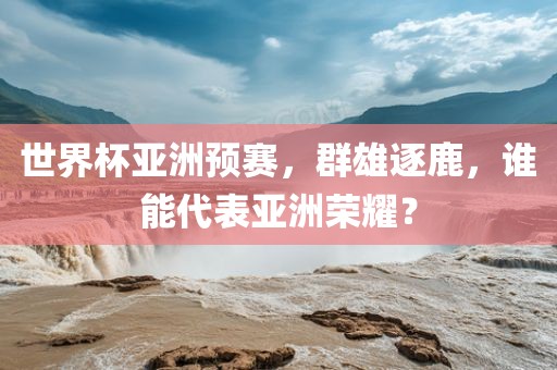 世界杯亚洲预赛，群雄逐鹿，谁能代表亚洲荣耀？