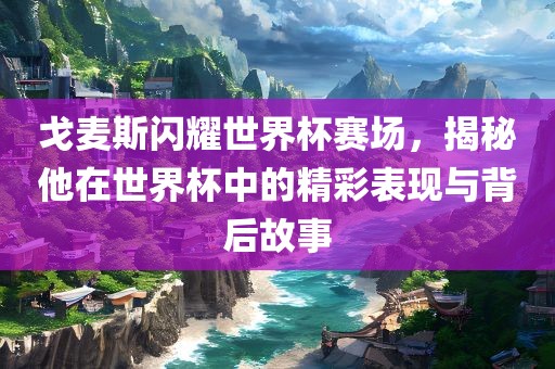 戈麦斯闪耀世界杯赛场，揭秘他在世界杯中的精彩表现与背后故事
