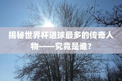 揭秘世界杯进球最多的传奇人物——究竟是谁？