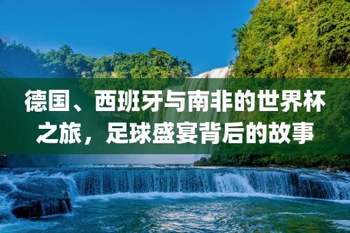 德国、西班牙与南非的世界杯之旅，足球盛宴背后的故事