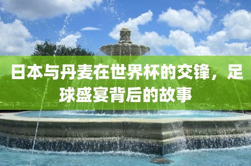 日本与丹麦在世界杯的交锋，足球盛宴背后的故事