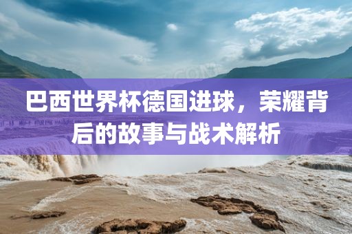 巴西世界杯德国进球，荣耀背后的故事与战术解析