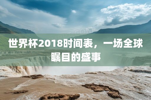 世界杯2018时间表，一场全球瞩目的盛事
