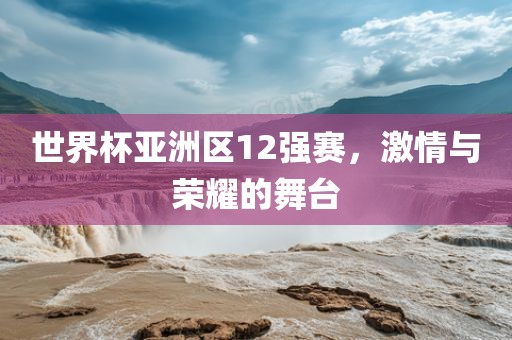 世界杯亚洲区12强赛，激情与荣耀的舞台