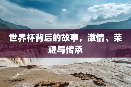 世界杯背后的故事，激情、荣耀与传承金炬实业股份有限公司
