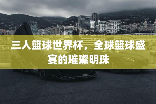 三人篮球世界杯，全球篮球盛宴的璀璨明珠金炬实业股份有限公司