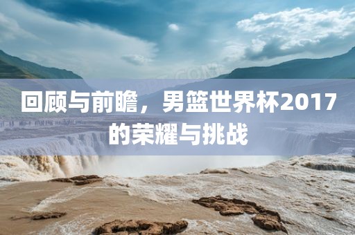 回顾与前瞻，男篮世界杯2017的荣耀与挑战